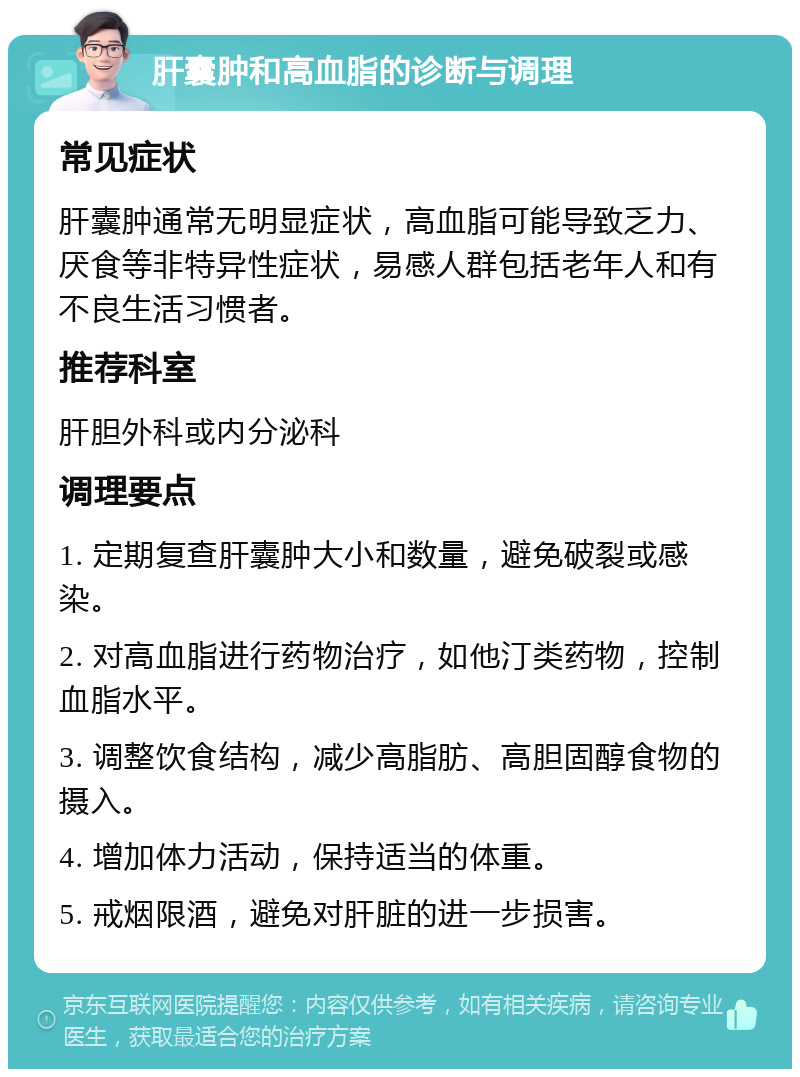 肝囊肿和高血脂的诊断与调理 常见症状 肝囊肿通常无明显症状，高血脂可能导致乏力、厌食等非特异性症状，易感人群包括老年人和有不良生活习惯者。 推荐科室 肝胆外科或内分泌科 调理要点 1. 定期复查肝囊肿大小和数量，避免破裂或感染。 2. 对高血脂进行药物治疗，如他汀类药物，控制血脂水平。 3. 调整饮食结构，减少高脂肪、高胆固醇食物的摄入。 4. 增加体力活动，保持适当的体重。 5. 戒烟限酒，避免对肝脏的进一步损害。