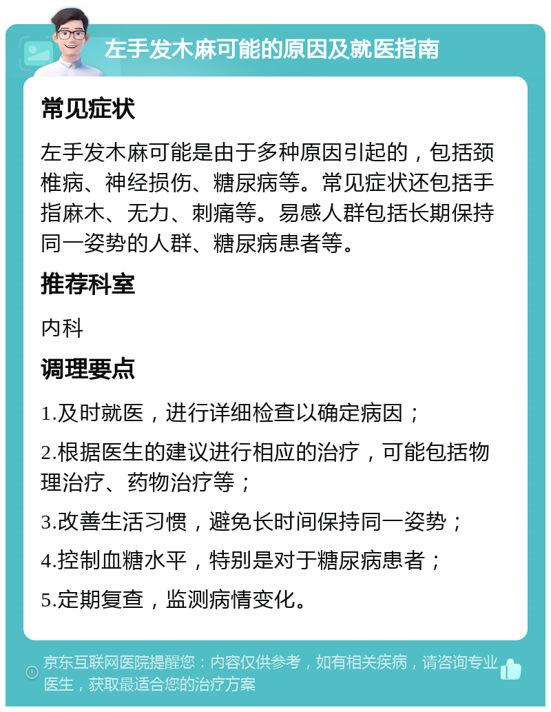 左手发木麻可能的原因及就医指南 常见症状 左手发木麻可能是由于多种原因引起的，包括颈椎病、神经损伤、糖尿病等。常见症状还包括手指麻木、无力、刺痛等。易感人群包括长期保持同一姿势的人群、糖尿病患者等。 推荐科室 内科 调理要点 1.及时就医，进行详细检查以确定病因； 2.根据医生的建议进行相应的治疗，可能包括物理治疗、药物治疗等； 3.改善生活习惯，避免长时间保持同一姿势； 4.控制血糖水平，特别是对于糖尿病患者； 5.定期复查，监测病情变化。