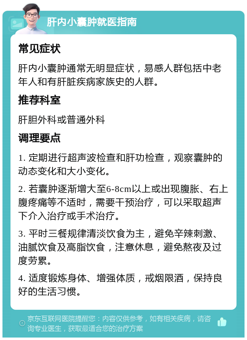 肝内小囊肿就医指南 常见症状 肝内小囊肿通常无明显症状，易感人群包括中老年人和有肝脏疾病家族史的人群。 推荐科室 肝胆外科或普通外科 调理要点 1. 定期进行超声波检查和肝功检查，观察囊肿的动态变化和大小变化。 2. 若囊肿逐渐增大至6-8cm以上或出现腹胀、右上腹疼痛等不适时，需要干预治疗，可以采取超声下介入治疗或手术治疗。 3. 平时三餐规律清淡饮食为主，避免辛辣刺激、油腻饮食及高脂饮食，注意休息，避免熬夜及过度劳累。 4. 适度锻炼身体、增强体质，戒烟限酒，保持良好的生活习惯。