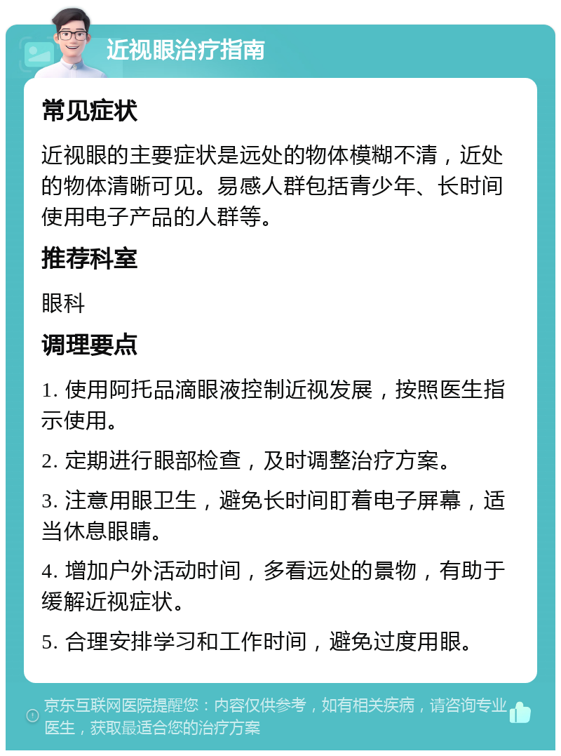 近视眼治疗指南 常见症状 近视眼的主要症状是远处的物体模糊不清，近处的物体清晰可见。易感人群包括青少年、长时间使用电子产品的人群等。 推荐科室 眼科 调理要点 1. 使用阿托品滴眼液控制近视发展，按照医生指示使用。 2. 定期进行眼部检查，及时调整治疗方案。 3. 注意用眼卫生，避免长时间盯着电子屏幕，适当休息眼睛。 4. 增加户外活动时间，多看远处的景物，有助于缓解近视症状。 5. 合理安排学习和工作时间，避免过度用眼。