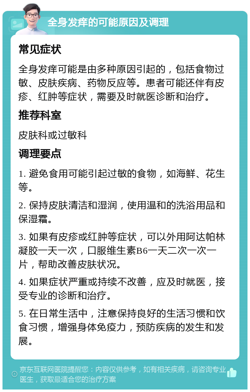 全身发痒的可能原因及调理 常见症状 全身发痒可能是由多种原因引起的，包括食物过敏、皮肤疾病、药物反应等。患者可能还伴有皮疹、红肿等症状，需要及时就医诊断和治疗。 推荐科室 皮肤科或过敏科 调理要点 1. 避免食用可能引起过敏的食物，如海鲜、花生等。 2. 保持皮肤清洁和湿润，使用温和的洗浴用品和保湿霜。 3. 如果有皮疹或红肿等症状，可以外用阿达帕林凝胶一天一次，口服维生素B6一天二次一次一片，帮助改善皮肤状况。 4. 如果症状严重或持续不改善，应及时就医，接受专业的诊断和治疗。 5. 在日常生活中，注意保持良好的生活习惯和饮食习惯，增强身体免疫力，预防疾病的发生和发展。