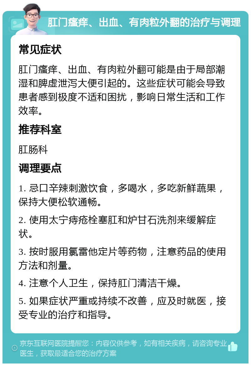 肛门瘙痒、出血、有肉粒外翻的治疗与调理 常见症状 肛门瘙痒、出血、有肉粒外翻可能是由于局部潮湿和脾虚泄泻大便引起的。这些症状可能会导致患者感到极度不适和困扰，影响日常生活和工作效率。 推荐科室 肛肠科 调理要点 1. 忌口辛辣刺激饮食，多喝水，多吃新鲜蔬果，保持大便松软通畅。 2. 使用太宁痔疮栓塞肛和炉甘石洗剂来缓解症状。 3. 按时服用氯雷他定片等药物，注意药品的使用方法和剂量。 4. 注意个人卫生，保持肛门清洁干燥。 5. 如果症状严重或持续不改善，应及时就医，接受专业的治疗和指导。