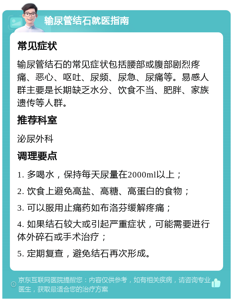 输尿管结石就医指南 常见症状 输尿管结石的常见症状包括腰部或腹部剧烈疼痛、恶心、呕吐、尿频、尿急、尿痛等。易感人群主要是长期缺乏水分、饮食不当、肥胖、家族遗传等人群。 推荐科室 泌尿外科 调理要点 1. 多喝水，保持每天尿量在2000ml以上； 2. 饮食上避免高盐、高糖、高蛋白的食物； 3. 可以服用止痛药如布洛芬缓解疼痛； 4. 如果结石较大或引起严重症状，可能需要进行体外碎石或手术治疗； 5. 定期复查，避免结石再次形成。