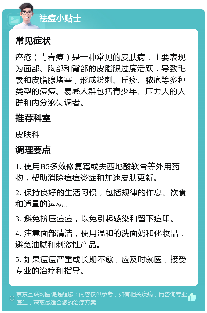 祛痘小贴士 常见症状 痤疮（青春痘）是一种常见的皮肤病，主要表现为面部、胸部和背部的皮脂腺过度活跃，导致毛囊和皮脂腺堵塞，形成粉刺、丘疹、脓疱等多种类型的痘痘。易感人群包括青少年、压力大的人群和内分泌失调者。 推荐科室 皮肤科 调理要点 1. 使用B5多效修复霜或夫西地酸软膏等外用药物，帮助消除痘痘炎症和加速皮肤更新。 2. 保持良好的生活习惯，包括规律的作息、饮食和适量的运动。 3. 避免挤压痘痘，以免引起感染和留下痘印。 4. 注意面部清洁，使用温和的洗面奶和化妆品，避免油腻和刺激性产品。 5. 如果痘痘严重或长期不愈，应及时就医，接受专业的治疗和指导。