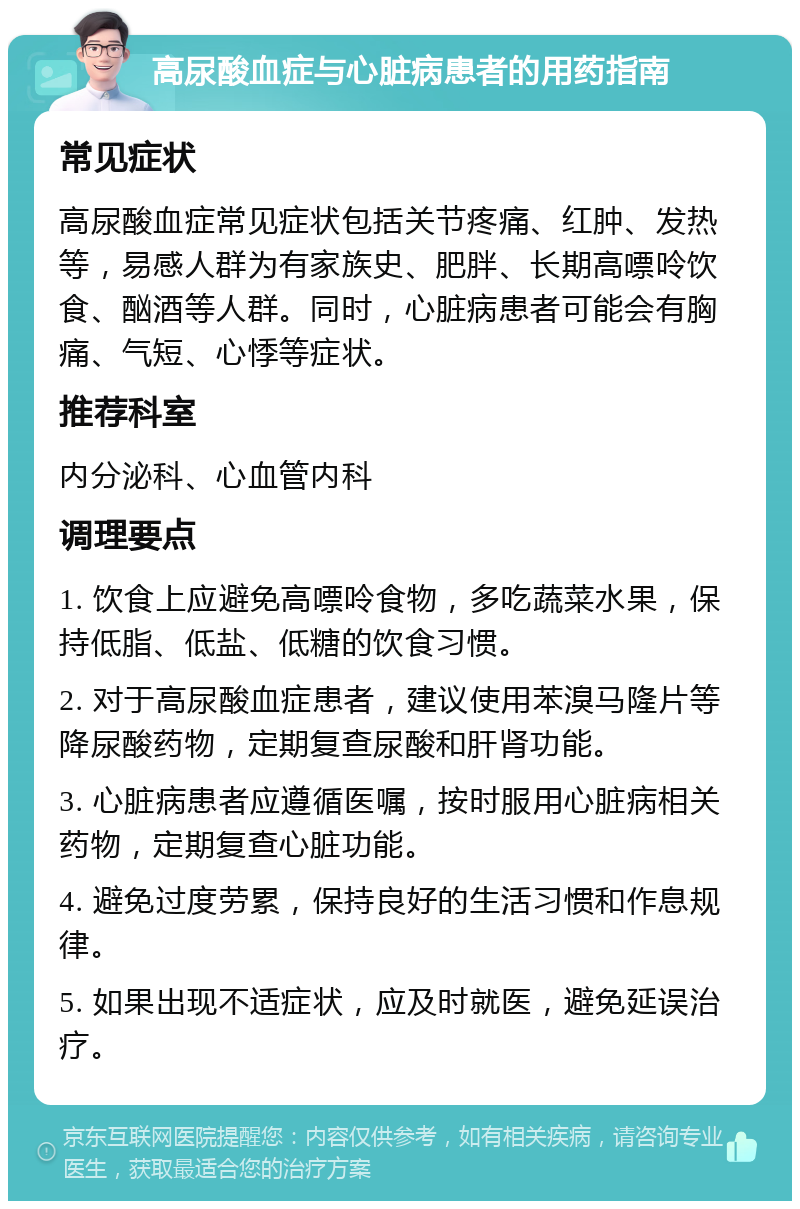 高尿酸血症与心脏病患者的用药指南 常见症状 高尿酸血症常见症状包括关节疼痛、红肿、发热等，易感人群为有家族史、肥胖、长期高嘌呤饮食、酗酒等人群。同时，心脏病患者可能会有胸痛、气短、心悸等症状。 推荐科室 内分泌科、心血管内科 调理要点 1. 饮食上应避免高嘌呤食物，多吃蔬菜水果，保持低脂、低盐、低糖的饮食习惯。 2. 对于高尿酸血症患者，建议使用苯溴马隆片等降尿酸药物，定期复查尿酸和肝肾功能。 3. 心脏病患者应遵循医嘱，按时服用心脏病相关药物，定期复查心脏功能。 4. 避免过度劳累，保持良好的生活习惯和作息规律。 5. 如果出现不适症状，应及时就医，避免延误治疗。