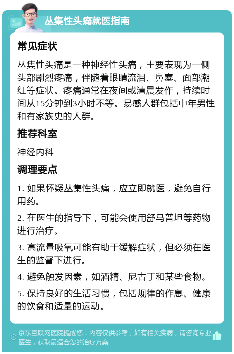 丛集性头痛就医指南 常见症状 丛集性头痛是一种神经性头痛，主要表现为一侧头部剧烈疼痛，伴随着眼睛流泪、鼻塞、面部潮红等症状。疼痛通常在夜间或清晨发作，持续时间从15分钟到3小时不等。易感人群包括中年男性和有家族史的人群。 推荐科室 神经内科 调理要点 1. 如果怀疑丛集性头痛，应立即就医，避免自行用药。 2. 在医生的指导下，可能会使用舒马普坦等药物进行治疗。 3. 高流量吸氧可能有助于缓解症状，但必须在医生的监督下进行。 4. 避免触发因素，如酒精、尼古丁和某些食物。 5. 保持良好的生活习惯，包括规律的作息、健康的饮食和适量的运动。