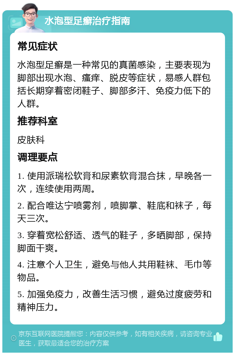 水泡型足癣治疗指南 常见症状 水泡型足癣是一种常见的真菌感染，主要表现为脚部出现水泡、瘙痒、脱皮等症状，易感人群包括长期穿着密闭鞋子、脚部多汗、免疫力低下的人群。 推荐科室 皮肤科 调理要点 1. 使用派瑞松软膏和尿素软膏混合抹，早晚各一次，连续使用两周。 2. 配合唯达宁喷雾剂，喷脚掌、鞋底和袜子，每天三次。 3. 穿着宽松舒适、透气的鞋子，多晒脚部，保持脚面干爽。 4. 注意个人卫生，避免与他人共用鞋袜、毛巾等物品。 5. 加强免疫力，改善生活习惯，避免过度疲劳和精神压力。