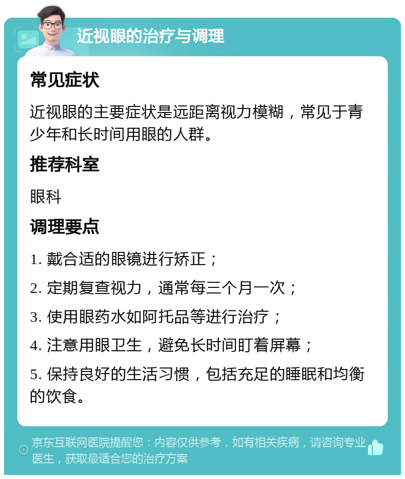 近视眼的治疗与调理 常见症状 近视眼的主要症状是远距离视力模糊，常见于青少年和长时间用眼的人群。 推荐科室 眼科 调理要点 1. 戴合适的眼镜进行矫正； 2. 定期复查视力，通常每三个月一次； 3. 使用眼药水如阿托品等进行治疗； 4. 注意用眼卫生，避免长时间盯着屏幕； 5. 保持良好的生活习惯，包括充足的睡眠和均衡的饮食。