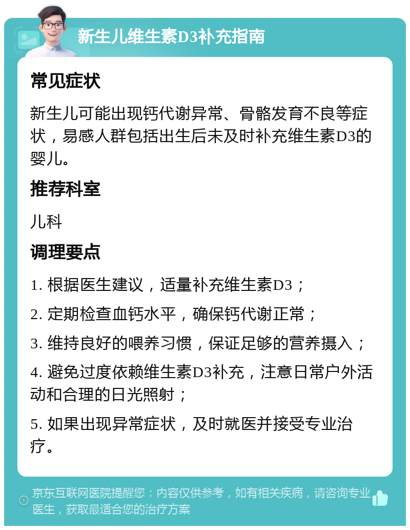 新生儿维生素D3补充指南 常见症状 新生儿可能出现钙代谢异常、骨骼发育不良等症状，易感人群包括出生后未及时补充维生素D3的婴儿。 推荐科室 儿科 调理要点 1. 根据医生建议，适量补充维生素D3； 2. 定期检查血钙水平，确保钙代谢正常； 3. 维持良好的喂养习惯，保证足够的营养摄入； 4. 避免过度依赖维生素D3补充，注意日常户外活动和合理的日光照射； 5. 如果出现异常症状，及时就医并接受专业治疗。