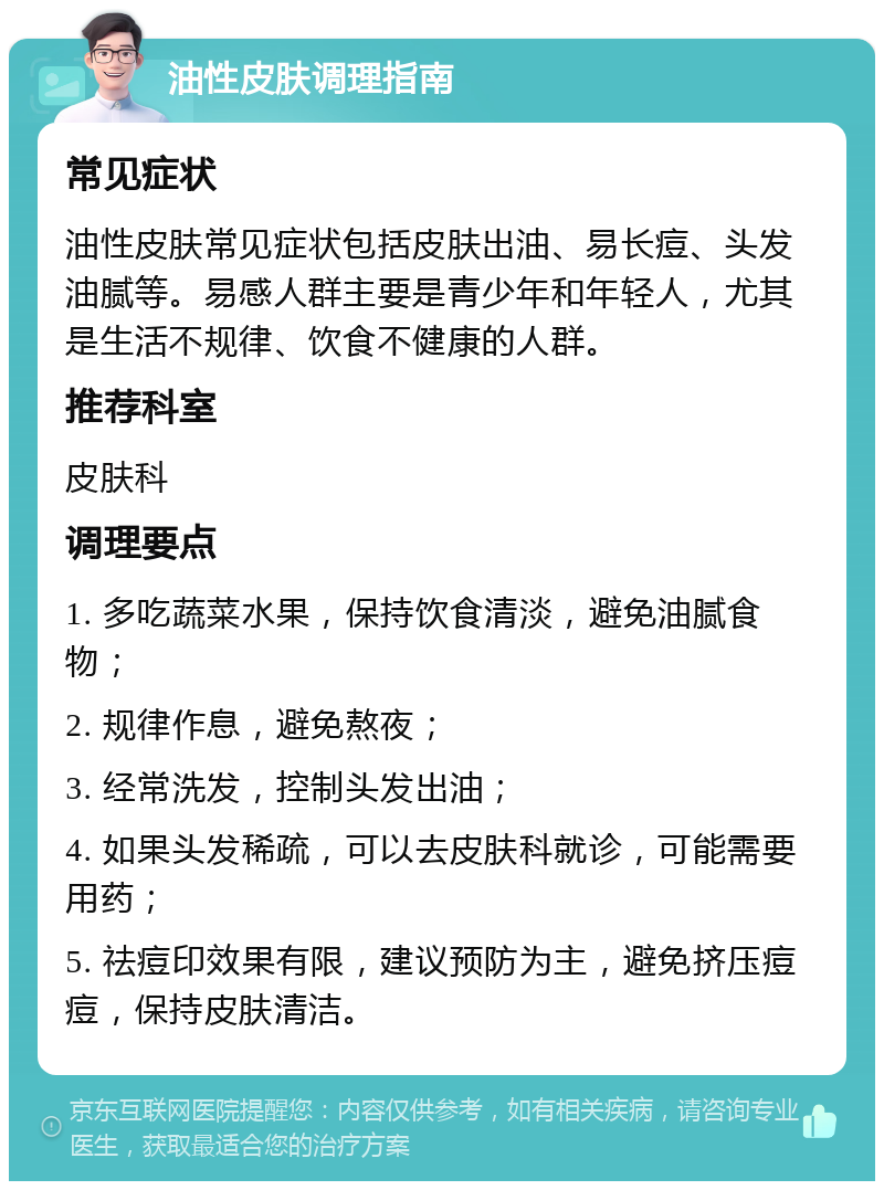 油性皮肤调理指南 常见症状 油性皮肤常见症状包括皮肤出油、易长痘、头发油腻等。易感人群主要是青少年和年轻人，尤其是生活不规律、饮食不健康的人群。 推荐科室 皮肤科 调理要点 1. 多吃蔬菜水果，保持饮食清淡，避免油腻食物； 2. 规律作息，避免熬夜； 3. 经常洗发，控制头发出油； 4. 如果头发稀疏，可以去皮肤科就诊，可能需要用药； 5. 祛痘印效果有限，建议预防为主，避免挤压痘痘，保持皮肤清洁。