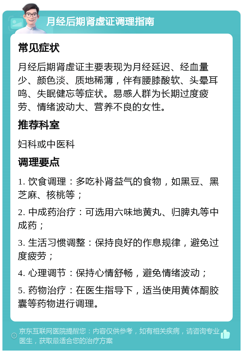 月经后期肾虚证调理指南 常见症状 月经后期肾虚证主要表现为月经延迟、经血量少、颜色淡、质地稀薄，伴有腰膝酸软、头晕耳鸣、失眠健忘等症状。易感人群为长期过度疲劳、情绪波动大、营养不良的女性。 推荐科室 妇科或中医科 调理要点 1. 饮食调理：多吃补肾益气的食物，如黑豆、黑芝麻、核桃等； 2. 中成药治疗：可选用六味地黄丸、归脾丸等中成药； 3. 生活习惯调整：保持良好的作息规律，避免过度疲劳； 4. 心理调节：保持心情舒畅，避免情绪波动； 5. 药物治疗：在医生指导下，适当使用黄体酮胶囊等药物进行调理。