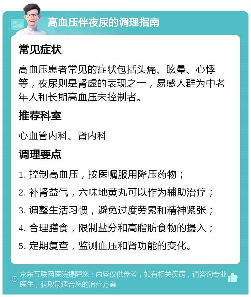 高血压伴夜尿的调理指南 常见症状 高血压患者常见的症状包括头痛、眩晕、心悸等，夜尿则是肾虚的表现之一，易感人群为中老年人和长期高血压未控制者。 推荐科室 心血管内科、肾内科 调理要点 1. 控制高血压，按医嘱服用降压药物； 2. 补肾益气，六味地黄丸可以作为辅助治疗； 3. 调整生活习惯，避免过度劳累和精神紧张； 4. 合理膳食，限制盐分和高脂肪食物的摄入； 5. 定期复查，监测血压和肾功能的变化。