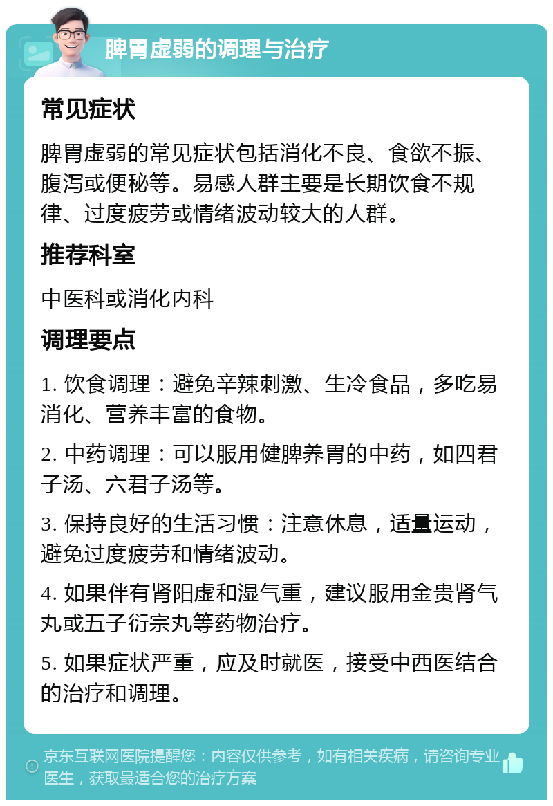 脾胃虚弱的调理与治疗 常见症状 脾胃虚弱的常见症状包括消化不良、食欲不振、腹泻或便秘等。易感人群主要是长期饮食不规律、过度疲劳或情绪波动较大的人群。 推荐科室 中医科或消化内科 调理要点 1. 饮食调理：避免辛辣刺激、生冷食品，多吃易消化、营养丰富的食物。 2. 中药调理：可以服用健脾养胃的中药，如四君子汤、六君子汤等。 3. 保持良好的生活习惯：注意休息，适量运动，避免过度疲劳和情绪波动。 4. 如果伴有肾阳虚和湿气重，建议服用金贵肾气丸或五子衍宗丸等药物治疗。 5. 如果症状严重，应及时就医，接受中西医结合的治疗和调理。