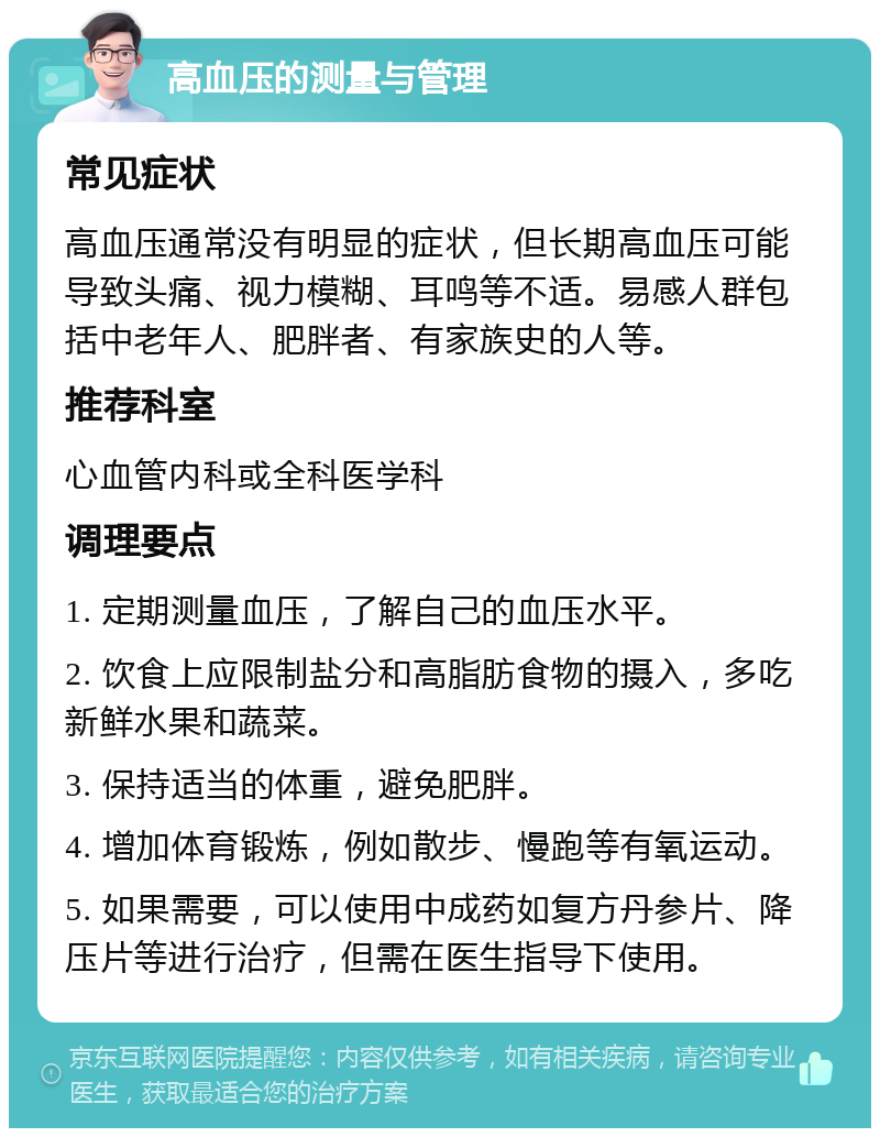 高血压的测量与管理 常见症状 高血压通常没有明显的症状，但长期高血压可能导致头痛、视力模糊、耳鸣等不适。易感人群包括中老年人、肥胖者、有家族史的人等。 推荐科室 心血管内科或全科医学科 调理要点 1. 定期测量血压，了解自己的血压水平。 2. 饮食上应限制盐分和高脂肪食物的摄入，多吃新鲜水果和蔬菜。 3. 保持适当的体重，避免肥胖。 4. 增加体育锻炼，例如散步、慢跑等有氧运动。 5. 如果需要，可以使用中成药如复方丹参片、降压片等进行治疗，但需在医生指导下使用。