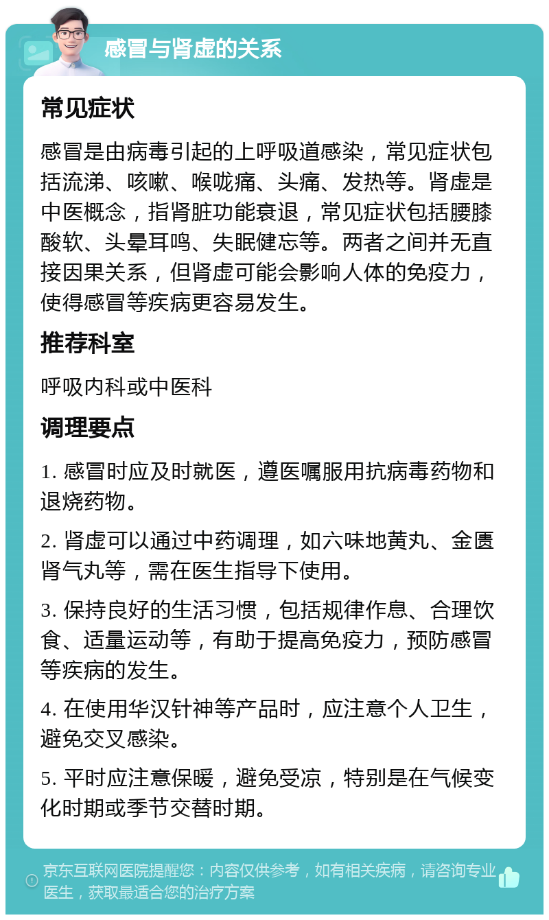 感冒与肾虚的关系 常见症状 感冒是由病毒引起的上呼吸道感染，常见症状包括流涕、咳嗽、喉咙痛、头痛、发热等。肾虚是中医概念，指肾脏功能衰退，常见症状包括腰膝酸软、头晕耳鸣、失眠健忘等。两者之间并无直接因果关系，但肾虚可能会影响人体的免疫力，使得感冒等疾病更容易发生。 推荐科室 呼吸内科或中医科 调理要点 1. 感冒时应及时就医，遵医嘱服用抗病毒药物和退烧药物。 2. 肾虚可以通过中药调理，如六味地黄丸、金匮肾气丸等，需在医生指导下使用。 3. 保持良好的生活习惯，包括规律作息、合理饮食、适量运动等，有助于提高免疫力，预防感冒等疾病的发生。 4. 在使用华汉针神等产品时，应注意个人卫生，避免交叉感染。 5. 平时应注意保暖，避免受凉，特别是在气候变化时期或季节交替时期。