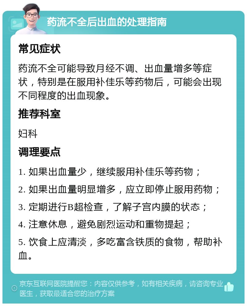 药流不全后出血的处理指南 常见症状 药流不全可能导致月经不调、出血量增多等症状，特别是在服用补佳乐等药物后，可能会出现不同程度的出血现象。 推荐科室 妇科 调理要点 1. 如果出血量少，继续服用补佳乐等药物； 2. 如果出血量明显增多，应立即停止服用药物； 3. 定期进行B超检查，了解子宫内膜的状态； 4. 注意休息，避免剧烈运动和重物提起； 5. 饮食上应清淡，多吃富含铁质的食物，帮助补血。