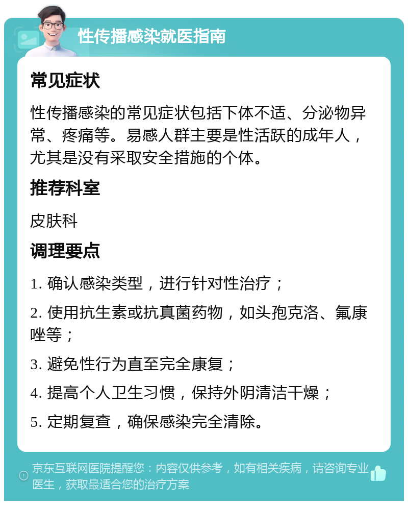 性传播感染就医指南 常见症状 性传播感染的常见症状包括下体不适、分泌物异常、疼痛等。易感人群主要是性活跃的成年人，尤其是没有采取安全措施的个体。 推荐科室 皮肤科 调理要点 1. 确认感染类型，进行针对性治疗； 2. 使用抗生素或抗真菌药物，如头孢克洛、氟康唑等； 3. 避免性行为直至完全康复； 4. 提高个人卫生习惯，保持外阴清洁干燥； 5. 定期复查，确保感染完全清除。