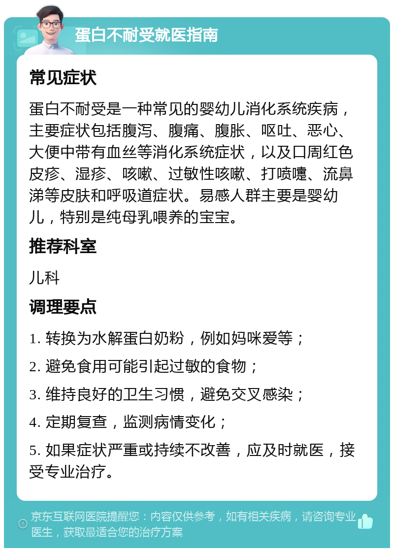 蛋白不耐受就医指南 常见症状 蛋白不耐受是一种常见的婴幼儿消化系统疾病，主要症状包括腹泻、腹痛、腹胀、呕吐、恶心、大便中带有血丝等消化系统症状，以及口周红色皮疹、湿疹、咳嗽、过敏性咳嗽、打喷嚏、流鼻涕等皮肤和呼吸道症状。易感人群主要是婴幼儿，特别是纯母乳喂养的宝宝。 推荐科室 儿科 调理要点 1. 转换为水解蛋白奶粉，例如妈咪爱等； 2. 避免食用可能引起过敏的食物； 3. 维持良好的卫生习惯，避免交叉感染； 4. 定期复查，监测病情变化； 5. 如果症状严重或持续不改善，应及时就医，接受专业治疗。