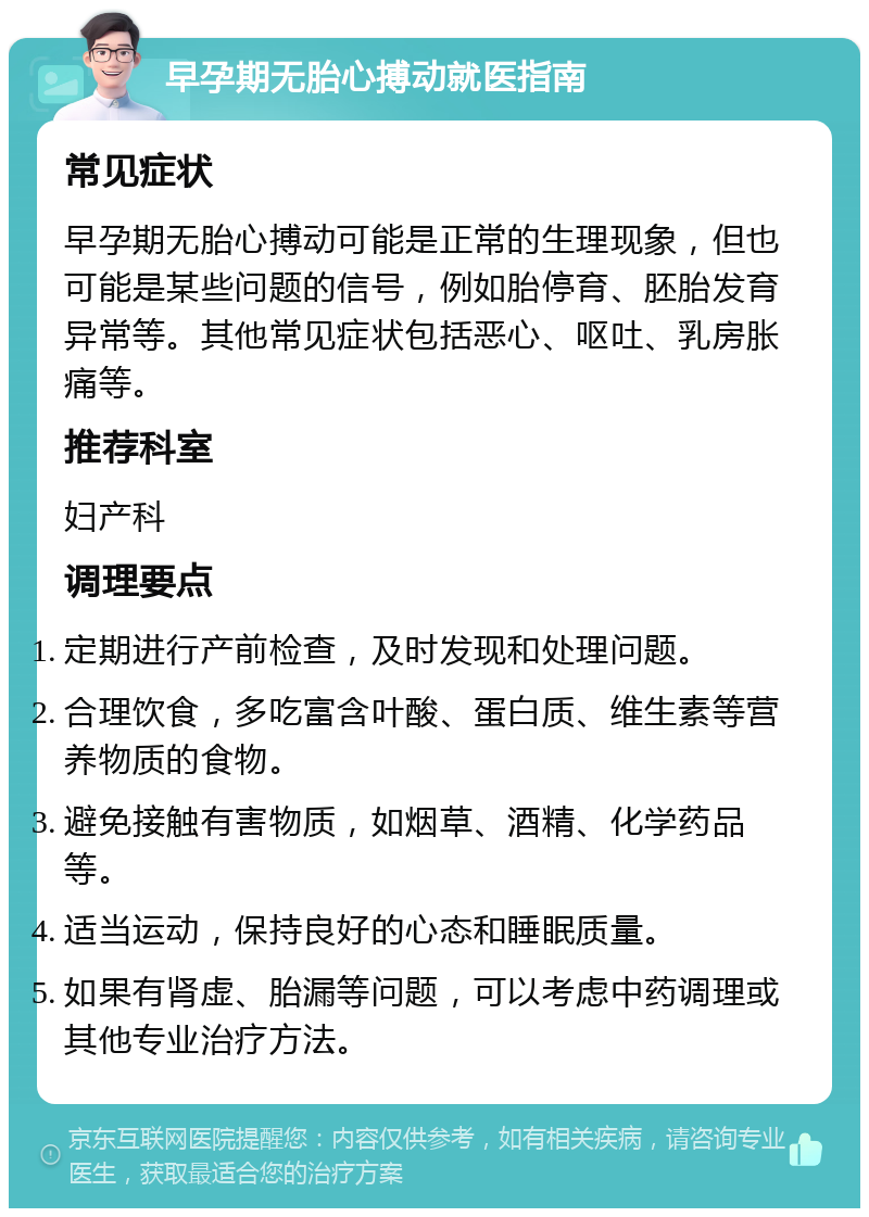 早孕期无胎心搏动就医指南 常见症状 早孕期无胎心搏动可能是正常的生理现象，但也可能是某些问题的信号，例如胎停育、胚胎发育异常等。其他常见症状包括恶心、呕吐、乳房胀痛等。 推荐科室 妇产科 调理要点 定期进行产前检查，及时发现和处理问题。 合理饮食，多吃富含叶酸、蛋白质、维生素等营养物质的食物。 避免接触有害物质，如烟草、酒精、化学药品等。 适当运动，保持良好的心态和睡眠质量。 如果有肾虚、胎漏等问题，可以考虑中药调理或其他专业治疗方法。