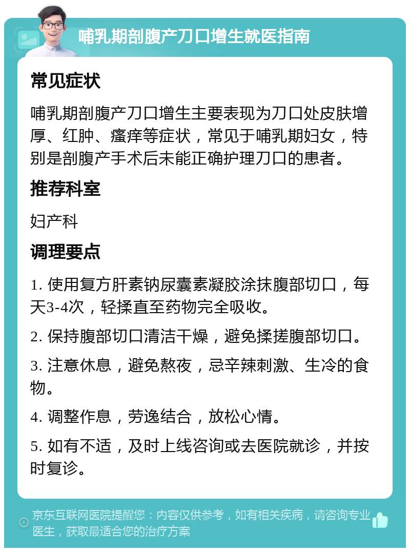 哺乳期剖腹产刀口增生就医指南 常见症状 哺乳期剖腹产刀口增生主要表现为刀口处皮肤增厚、红肿、瘙痒等症状，常见于哺乳期妇女，特别是剖腹产手术后未能正确护理刀口的患者。 推荐科室 妇产科 调理要点 1. 使用复方肝素钠尿囊素凝胶涂抹腹部切口，每天3-4次，轻揉直至药物完全吸收。 2. 保持腹部切口清洁干燥，避免揉搓腹部切口。 3. 注意休息，避免熬夜，忌辛辣刺激、生冷的食物。 4. 调整作息，劳逸结合，放松心情。 5. 如有不适，及时上线咨询或去医院就诊，并按时复诊。