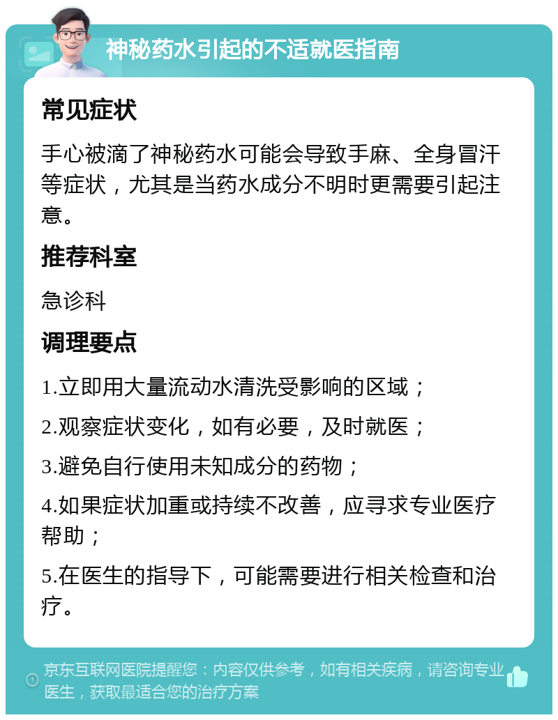 神秘药水引起的不适就医指南 常见症状 手心被滴了神秘药水可能会导致手麻、全身冒汗等症状，尤其是当药水成分不明时更需要引起注意。 推荐科室 急诊科 调理要点 1.立即用大量流动水清洗受影响的区域； 2.观察症状变化，如有必要，及时就医； 3.避免自行使用未知成分的药物； 4.如果症状加重或持续不改善，应寻求专业医疗帮助； 5.在医生的指导下，可能需要进行相关检查和治疗。