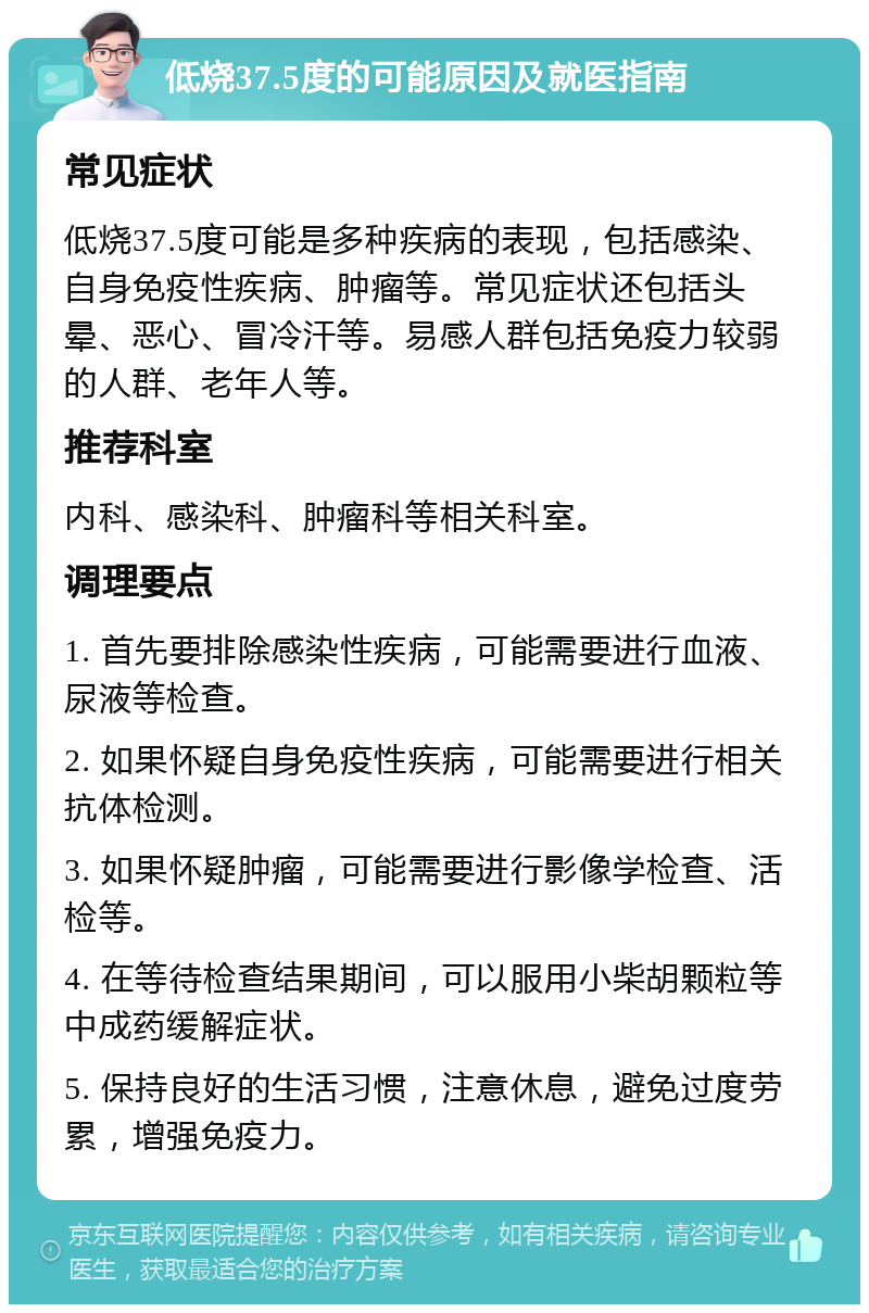 低烧37.5度的可能原因及就医指南 常见症状 低烧37.5度可能是多种疾病的表现，包括感染、自身免疫性疾病、肿瘤等。常见症状还包括头晕、恶心、冒冷汗等。易感人群包括免疫力较弱的人群、老年人等。 推荐科室 内科、感染科、肿瘤科等相关科室。 调理要点 1. 首先要排除感染性疾病，可能需要进行血液、尿液等检查。 2. 如果怀疑自身免疫性疾病，可能需要进行相关抗体检测。 3. 如果怀疑肿瘤，可能需要进行影像学检查、活检等。 4. 在等待检查结果期间，可以服用小柴胡颗粒等中成药缓解症状。 5. 保持良好的生活习惯，注意休息，避免过度劳累，增强免疫力。