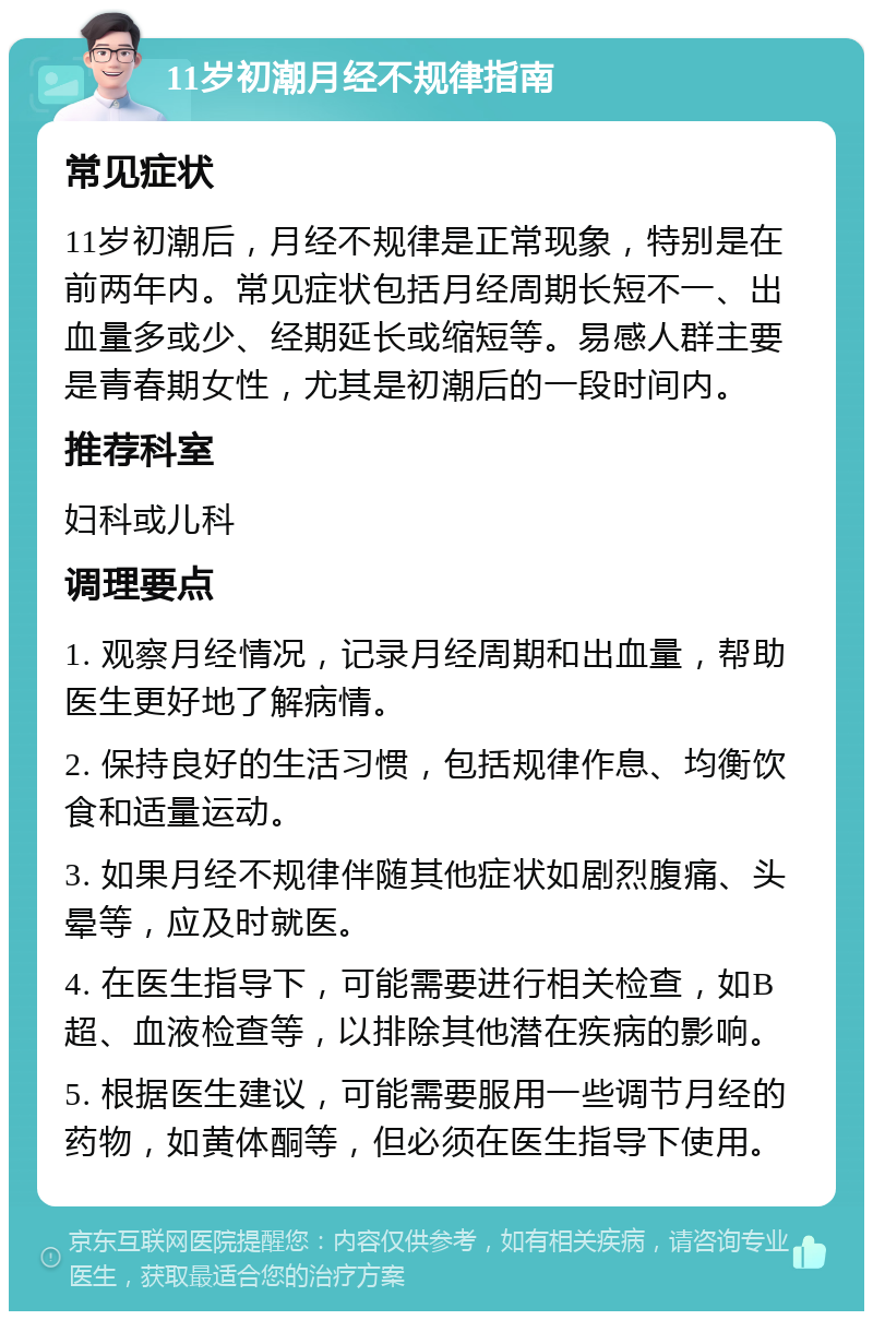 11岁初潮月经不规律指南 常见症状 11岁初潮后，月经不规律是正常现象，特别是在前两年内。常见症状包括月经周期长短不一、出血量多或少、经期延长或缩短等。易感人群主要是青春期女性，尤其是初潮后的一段时间内。 推荐科室 妇科或儿科 调理要点 1. 观察月经情况，记录月经周期和出血量，帮助医生更好地了解病情。 2. 保持良好的生活习惯，包括规律作息、均衡饮食和适量运动。 3. 如果月经不规律伴随其他症状如剧烈腹痛、头晕等，应及时就医。 4. 在医生指导下，可能需要进行相关检查，如B超、血液检查等，以排除其他潜在疾病的影响。 5. 根据医生建议，可能需要服用一些调节月经的药物，如黄体酮等，但必须在医生指导下使用。