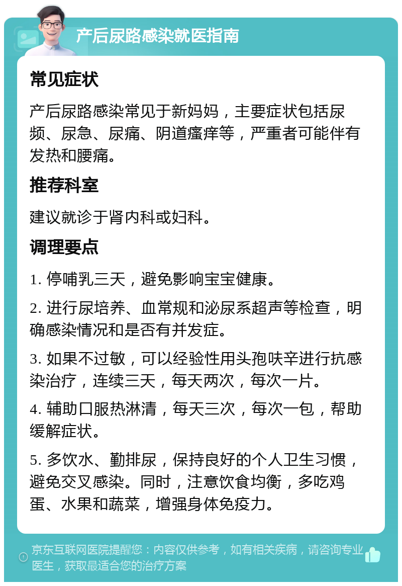 产后尿路感染就医指南 常见症状 产后尿路感染常见于新妈妈，主要症状包括尿频、尿急、尿痛、阴道瘙痒等，严重者可能伴有发热和腰痛。 推荐科室 建议就诊于肾内科或妇科。 调理要点 1. 停哺乳三天，避免影响宝宝健康。 2. 进行尿培养、血常规和泌尿系超声等检查，明确感染情况和是否有并发症。 3. 如果不过敏，可以经验性用头孢呋辛进行抗感染治疗，连续三天，每天两次，每次一片。 4. 辅助口服热淋清，每天三次，每次一包，帮助缓解症状。 5. 多饮水、勤排尿，保持良好的个人卫生习惯，避免交叉感染。同时，注意饮食均衡，多吃鸡蛋、水果和蔬菜，增强身体免疫力。