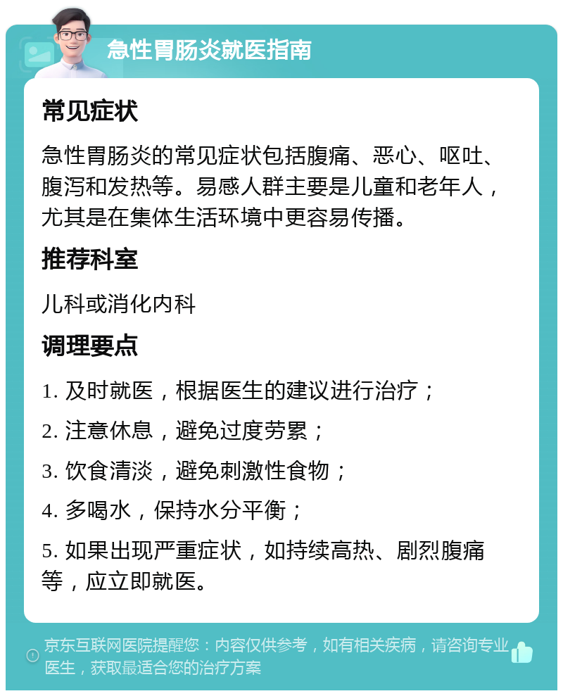 急性胃肠炎就医指南 常见症状 急性胃肠炎的常见症状包括腹痛、恶心、呕吐、腹泻和发热等。易感人群主要是儿童和老年人，尤其是在集体生活环境中更容易传播。 推荐科室 儿科或消化内科 调理要点 1. 及时就医，根据医生的建议进行治疗； 2. 注意休息，避免过度劳累； 3. 饮食清淡，避免刺激性食物； 4. 多喝水，保持水分平衡； 5. 如果出现严重症状，如持续高热、剧烈腹痛等，应立即就医。