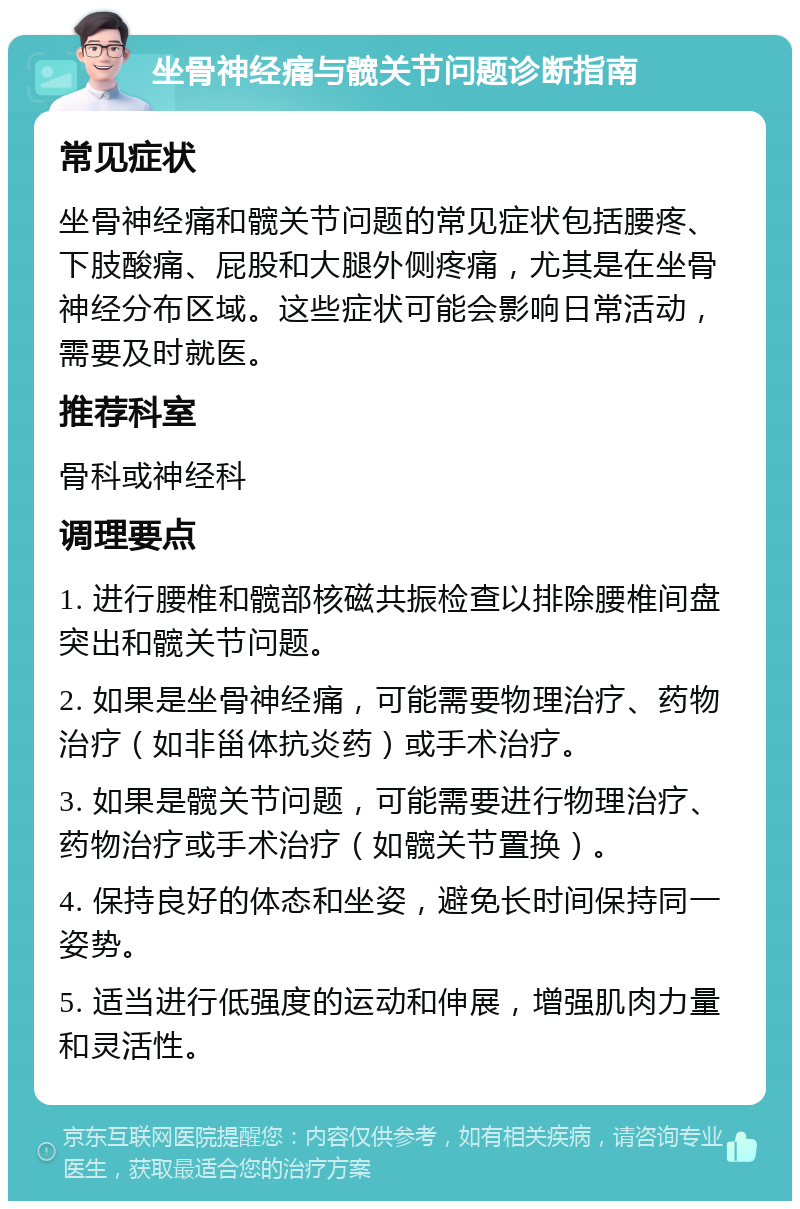 坐骨神经痛与髋关节问题诊断指南 常见症状 坐骨神经痛和髋关节问题的常见症状包括腰疼、下肢酸痛、屁股和大腿外侧疼痛，尤其是在坐骨神经分布区域。这些症状可能会影响日常活动，需要及时就医。 推荐科室 骨科或神经科 调理要点 1. 进行腰椎和髋部核磁共振检查以排除腰椎间盘突出和髋关节问题。 2. 如果是坐骨神经痛，可能需要物理治疗、药物治疗（如非甾体抗炎药）或手术治疗。 3. 如果是髋关节问题，可能需要进行物理治疗、药物治疗或手术治疗（如髋关节置换）。 4. 保持良好的体态和坐姿，避免长时间保持同一姿势。 5. 适当进行低强度的运动和伸展，增强肌肉力量和灵活性。