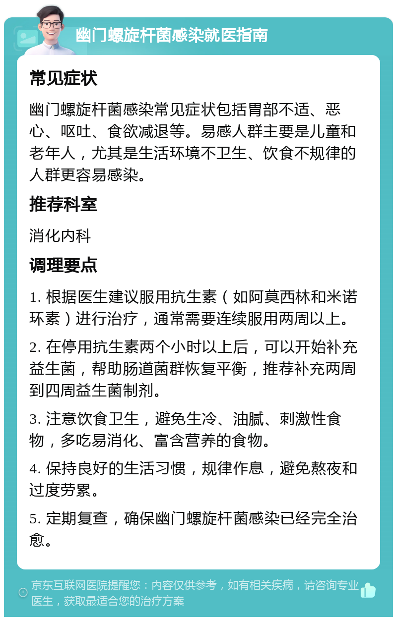 幽门螺旋杆菌感染就医指南 常见症状 幽门螺旋杆菌感染常见症状包括胃部不适、恶心、呕吐、食欲减退等。易感人群主要是儿童和老年人，尤其是生活环境不卫生、饮食不规律的人群更容易感染。 推荐科室 消化内科 调理要点 1. 根据医生建议服用抗生素（如阿莫西林和米诺环素）进行治疗，通常需要连续服用两周以上。 2. 在停用抗生素两个小时以上后，可以开始补充益生菌，帮助肠道菌群恢复平衡，推荐补充两周到四周益生菌制剂。 3. 注意饮食卫生，避免生冷、油腻、刺激性食物，多吃易消化、富含营养的食物。 4. 保持良好的生活习惯，规律作息，避免熬夜和过度劳累。 5. 定期复查，确保幽门螺旋杆菌感染已经完全治愈。