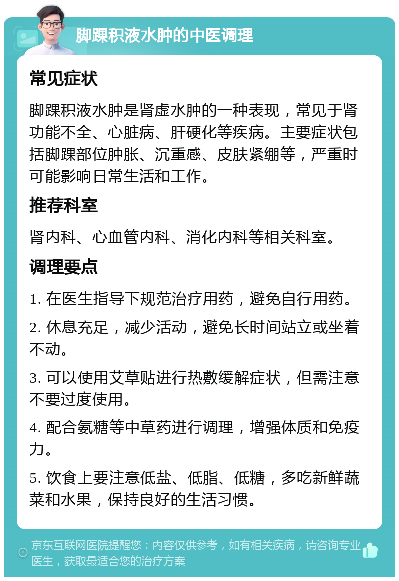 脚踝积液水肿的中医调理 常见症状 脚踝积液水肿是肾虚水肿的一种表现，常见于肾功能不全、心脏病、肝硬化等疾病。主要症状包括脚踝部位肿胀、沉重感、皮肤紧绷等，严重时可能影响日常生活和工作。 推荐科室 肾内科、心血管内科、消化内科等相关科室。 调理要点 1. 在医生指导下规范治疗用药，避免自行用药。 2. 休息充足，减少活动，避免长时间站立或坐着不动。 3. 可以使用艾草贴进行热敷缓解症状，但需注意不要过度使用。 4. 配合氨糖等中草药进行调理，增强体质和免疫力。 5. 饮食上要注意低盐、低脂、低糖，多吃新鲜蔬菜和水果，保持良好的生活习惯。