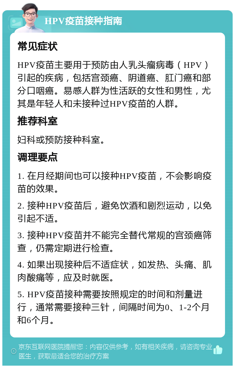 HPV疫苗接种指南 常见症状 HPV疫苗主要用于预防由人乳头瘤病毒（HPV）引起的疾病，包括宫颈癌、阴道癌、肛门癌和部分口咽癌。易感人群为性活跃的女性和男性，尤其是年轻人和未接种过HPV疫苗的人群。 推荐科室 妇科或预防接种科室。 调理要点 1. 在月经期间也可以接种HPV疫苗，不会影响疫苗的效果。 2. 接种HPV疫苗后，避免饮酒和剧烈运动，以免引起不适。 3. 接种HPV疫苗并不能完全替代常规的宫颈癌筛查，仍需定期进行检查。 4. 如果出现接种后不适症状，如发热、头痛、肌肉酸痛等，应及时就医。 5. HPV疫苗接种需要按照规定的时间和剂量进行，通常需要接种三针，间隔时间为0、1-2个月和6个月。