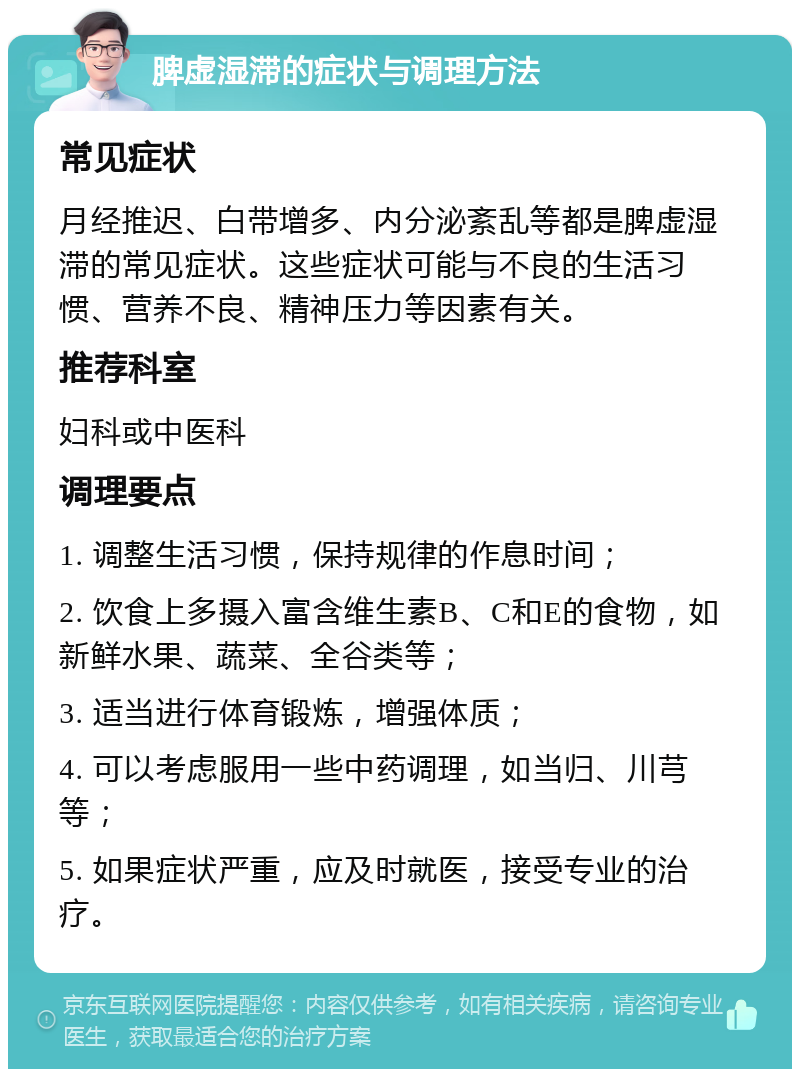 脾虚湿滞的症状与调理方法 常见症状 月经推迟、白带增多、内分泌紊乱等都是脾虚湿滞的常见症状。这些症状可能与不良的生活习惯、营养不良、精神压力等因素有关。 推荐科室 妇科或中医科 调理要点 1. 调整生活习惯，保持规律的作息时间； 2. 饮食上多摄入富含维生素B、C和E的食物，如新鲜水果、蔬菜、全谷类等； 3. 适当进行体育锻炼，增强体质； 4. 可以考虑服用一些中药调理，如当归、川芎等； 5. 如果症状严重，应及时就医，接受专业的治疗。