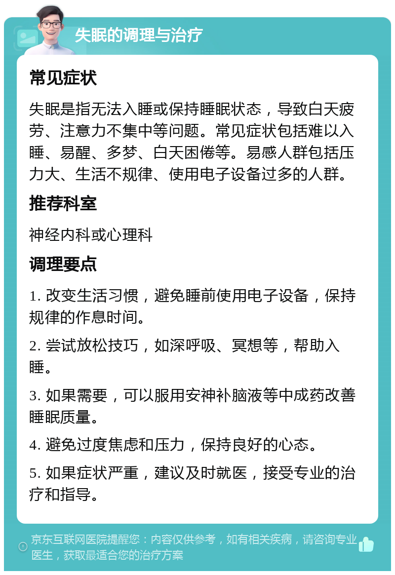 失眠的调理与治疗 常见症状 失眠是指无法入睡或保持睡眠状态，导致白天疲劳、注意力不集中等问题。常见症状包括难以入睡、易醒、多梦、白天困倦等。易感人群包括压力大、生活不规律、使用电子设备过多的人群。 推荐科室 神经内科或心理科 调理要点 1. 改变生活习惯，避免睡前使用电子设备，保持规律的作息时间。 2. 尝试放松技巧，如深呼吸、冥想等，帮助入睡。 3. 如果需要，可以服用安神补脑液等中成药改善睡眠质量。 4. 避免过度焦虑和压力，保持良好的心态。 5. 如果症状严重，建议及时就医，接受专业的治疗和指导。