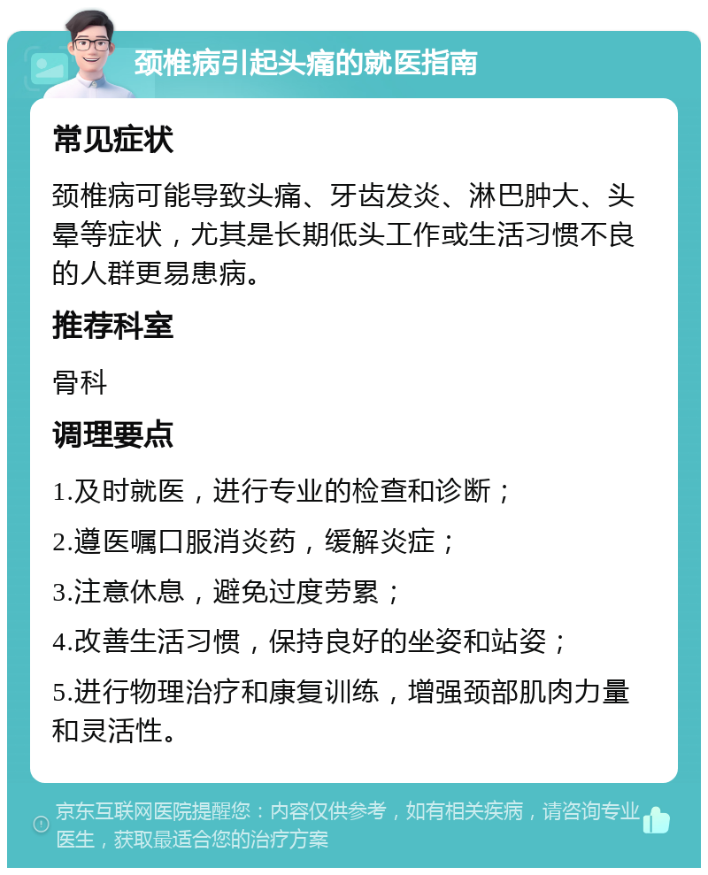 颈椎病引起头痛的就医指南 常见症状 颈椎病可能导致头痛、牙齿发炎、淋巴肿大、头晕等症状，尤其是长期低头工作或生活习惯不良的人群更易患病。 推荐科室 骨科 调理要点 1.及时就医，进行专业的检查和诊断； 2.遵医嘱口服消炎药，缓解炎症； 3.注意休息，避免过度劳累； 4.改善生活习惯，保持良好的坐姿和站姿； 5.进行物理治疗和康复训练，增强颈部肌肉力量和灵活性。