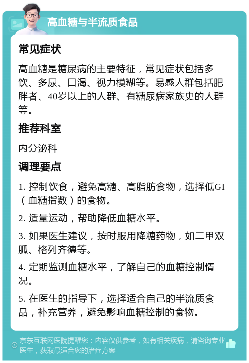 高血糖与半流质食品 常见症状 高血糖是糖尿病的主要特征，常见症状包括多饮、多尿、口渴、视力模糊等。易感人群包括肥胖者、40岁以上的人群、有糖尿病家族史的人群等。 推荐科室 内分泌科 调理要点 1. 控制饮食，避免高糖、高脂肪食物，选择低GI（血糖指数）的食物。 2. 适量运动，帮助降低血糖水平。 3. 如果医生建议，按时服用降糖药物，如二甲双胍、格列齐德等。 4. 定期监测血糖水平，了解自己的血糖控制情况。 5. 在医生的指导下，选择适合自己的半流质食品，补充营养，避免影响血糖控制的食物。