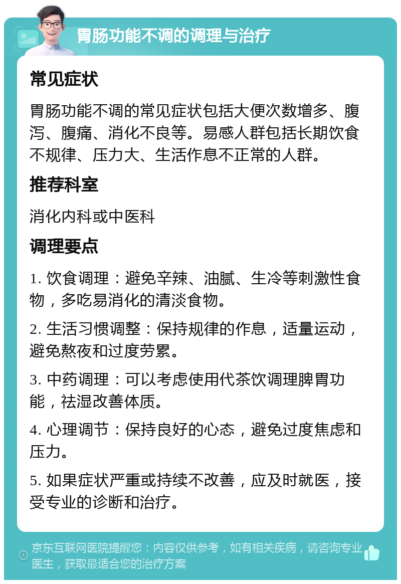 胃肠功能不调的调理与治疗 常见症状 胃肠功能不调的常见症状包括大便次数增多、腹泻、腹痛、消化不良等。易感人群包括长期饮食不规律、压力大、生活作息不正常的人群。 推荐科室 消化内科或中医科 调理要点 1. 饮食调理：避免辛辣、油腻、生冷等刺激性食物，多吃易消化的清淡食物。 2. 生活习惯调整：保持规律的作息，适量运动，避免熬夜和过度劳累。 3. 中药调理：可以考虑使用代茶饮调理脾胃功能，祛湿改善体质。 4. 心理调节：保持良好的心态，避免过度焦虑和压力。 5. 如果症状严重或持续不改善，应及时就医，接受专业的诊断和治疗。