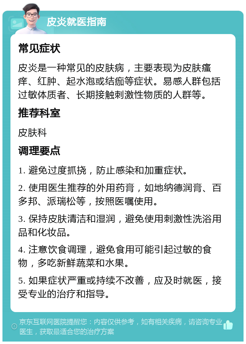 皮炎就医指南 常见症状 皮炎是一种常见的皮肤病，主要表现为皮肤瘙痒、红肿、起水泡或结痂等症状。易感人群包括过敏体质者、长期接触刺激性物质的人群等。 推荐科室 皮肤科 调理要点 1. 避免过度抓挠，防止感染和加重症状。 2. 使用医生推荐的外用药膏，如地纳德润膏、百多邦、派瑞松等，按照医嘱使用。 3. 保持皮肤清洁和湿润，避免使用刺激性洗浴用品和化妆品。 4. 注意饮食调理，避免食用可能引起过敏的食物，多吃新鲜蔬菜和水果。 5. 如果症状严重或持续不改善，应及时就医，接受专业的治疗和指导。