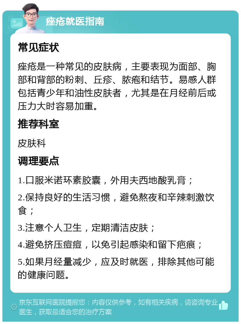 痤疮就医指南 常见症状 痤疮是一种常见的皮肤病，主要表现为面部、胸部和背部的粉刺、丘疹、脓疱和结节。易感人群包括青少年和油性皮肤者，尤其是在月经前后或压力大时容易加重。 推荐科室 皮肤科 调理要点 1.口服米诺环素胶囊，外用夫西地酸乳膏； 2.保持良好的生活习惯，避免熬夜和辛辣刺激饮食； 3.注意个人卫生，定期清洁皮肤； 4.避免挤压痘痘，以免引起感染和留下疤痕； 5.如果月经量减少，应及时就医，排除其他可能的健康问题。