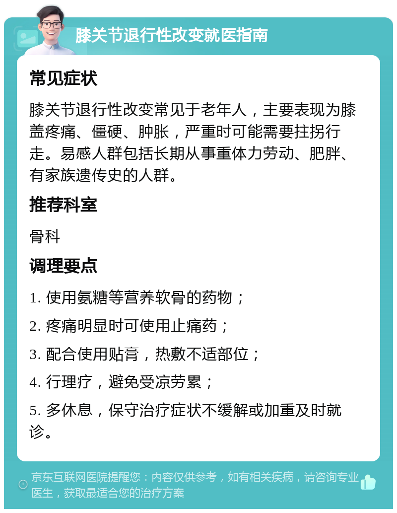 膝关节退行性改变就医指南 常见症状 膝关节退行性改变常见于老年人，主要表现为膝盖疼痛、僵硬、肿胀，严重时可能需要拄拐行走。易感人群包括长期从事重体力劳动、肥胖、有家族遗传史的人群。 推荐科室 骨科 调理要点 1. 使用氨糖等营养软骨的药物； 2. 疼痛明显时可使用止痛药； 3. 配合使用贴膏，热敷不适部位； 4. 行理疗，避免受凉劳累； 5. 多休息，保守治疗症状不缓解或加重及时就诊。