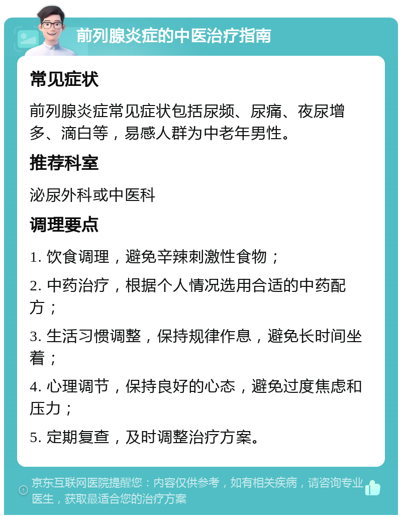 前列腺炎症的中医治疗指南 常见症状 前列腺炎症常见症状包括尿频、尿痛、夜尿增多、滴白等，易感人群为中老年男性。 推荐科室 泌尿外科或中医科 调理要点 1. 饮食调理，避免辛辣刺激性食物； 2. 中药治疗，根据个人情况选用合适的中药配方； 3. 生活习惯调整，保持规律作息，避免长时间坐着； 4. 心理调节，保持良好的心态，避免过度焦虑和压力； 5. 定期复查，及时调整治疗方案。