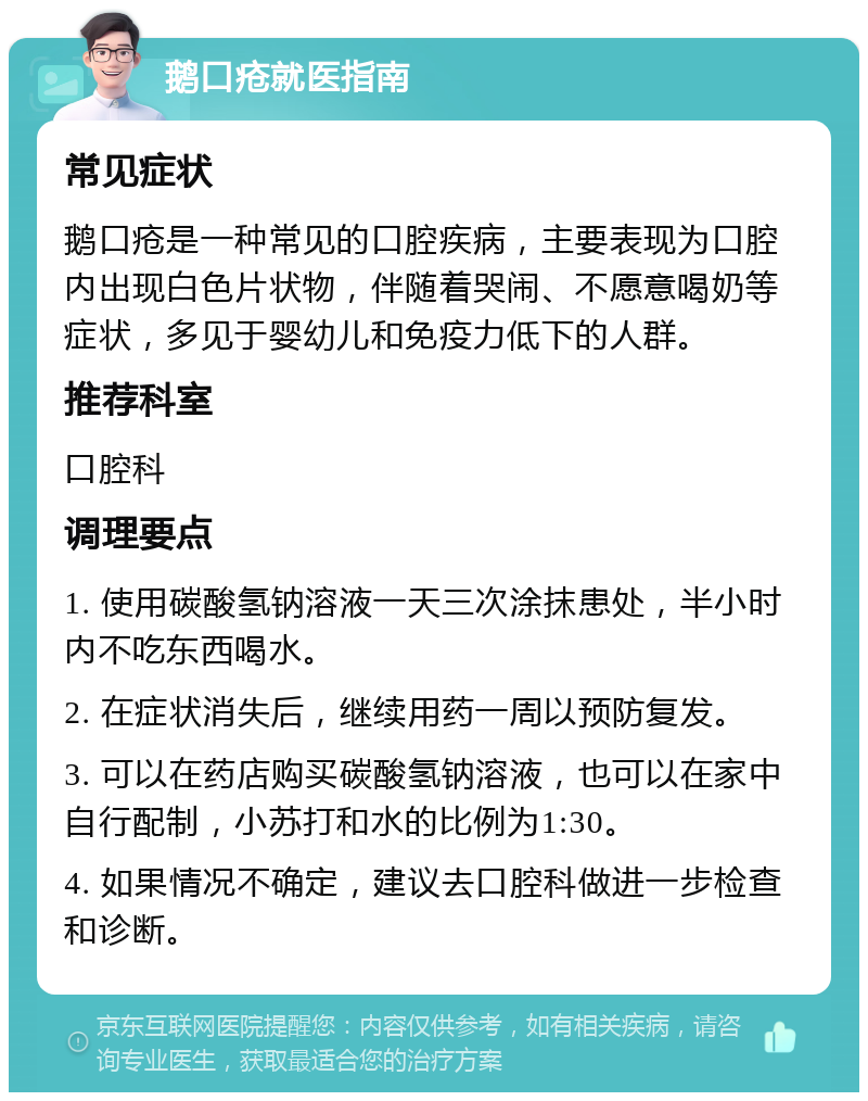 鹅口疮就医指南 常见症状 鹅口疮是一种常见的口腔疾病，主要表现为口腔内出现白色片状物，伴随着哭闹、不愿意喝奶等症状，多见于婴幼儿和免疫力低下的人群。 推荐科室 口腔科 调理要点 1. 使用碳酸氢钠溶液一天三次涂抹患处，半小时内不吃东西喝水。 2. 在症状消失后，继续用药一周以预防复发。 3. 可以在药店购买碳酸氢钠溶液，也可以在家中自行配制，小苏打和水的比例为1:30。 4. 如果情况不确定，建议去口腔科做进一步检查和诊断。