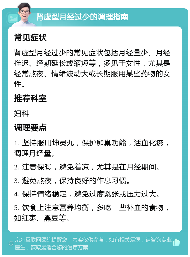 肾虚型月经过少的调理指南 常见症状 肾虚型月经过少的常见症状包括月经量少、月经推迟、经期延长或缩短等，多见于女性，尤其是经常熬夜、情绪波动大或长期服用某些药物的女性。 推荐科室 妇科 调理要点 1. 坚持服用坤灵丸，保护卵巢功能，活血化瘀，调理月经量。 2. 注意保暖，避免着凉，尤其是在月经期间。 3. 避免熬夜，保持良好的作息习惯。 4. 保持情绪稳定，避免过度紧张或压力过大。 5. 饮食上注意营养均衡，多吃一些补血的食物，如红枣、黑豆等。