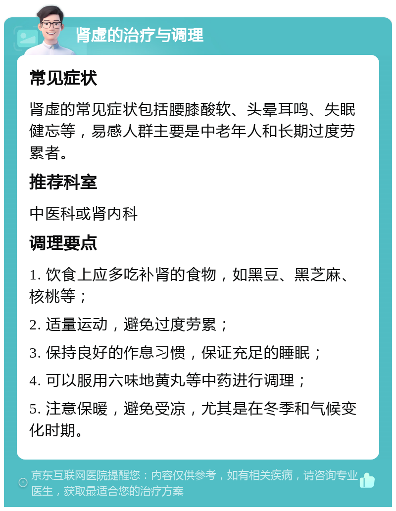 肾虚的治疗与调理 常见症状 肾虚的常见症状包括腰膝酸软、头晕耳鸣、失眠健忘等，易感人群主要是中老年人和长期过度劳累者。 推荐科室 中医科或肾内科 调理要点 1. 饮食上应多吃补肾的食物，如黑豆、黑芝麻、核桃等； 2. 适量运动，避免过度劳累； 3. 保持良好的作息习惯，保证充足的睡眠； 4. 可以服用六味地黄丸等中药进行调理； 5. 注意保暖，避免受凉，尤其是在冬季和气候变化时期。