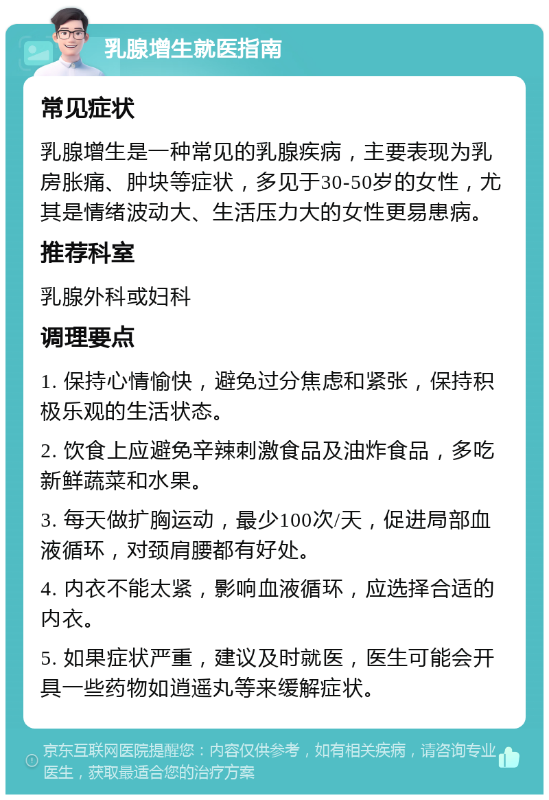 乳腺增生就医指南 常见症状 乳腺增生是一种常见的乳腺疾病，主要表现为乳房胀痛、肿块等症状，多见于30-50岁的女性，尤其是情绪波动大、生活压力大的女性更易患病。 推荐科室 乳腺外科或妇科 调理要点 1. 保持心情愉快，避免过分焦虑和紧张，保持积极乐观的生活状态。 2. 饮食上应避免辛辣刺激食品及油炸食品，多吃新鲜蔬菜和水果。 3. 每天做扩胸运动，最少100次/天，促进局部血液循环，对颈肩腰都有好处。 4. 内衣不能太紧，影响血液循环，应选择合适的内衣。 5. 如果症状严重，建议及时就医，医生可能会开具一些药物如逍遥丸等来缓解症状。