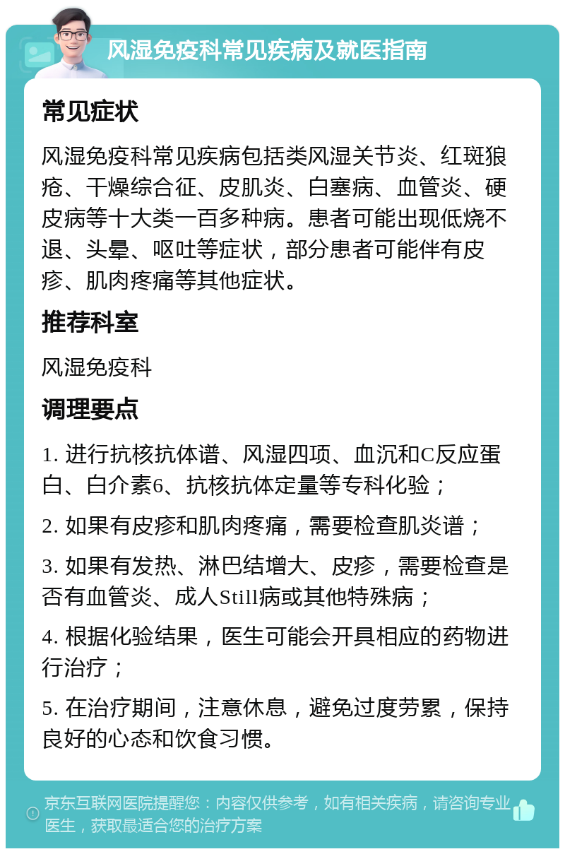 风湿免疫科常见疾病及就医指南 常见症状 风湿免疫科常见疾病包括类风湿关节炎、红斑狼疮、干燥综合征、皮肌炎、白塞病、血管炎、硬皮病等十大类一百多种病。患者可能出现低烧不退、头晕、呕吐等症状，部分患者可能伴有皮疹、肌肉疼痛等其他症状。 推荐科室 风湿免疫科 调理要点 1. 进行抗核抗体谱、风湿四项、血沉和C反应蛋白、白介素6、抗核抗体定量等专科化验； 2. 如果有皮疹和肌肉疼痛，需要检查肌炎谱； 3. 如果有发热、淋巴结增大、皮疹，需要检查是否有血管炎、成人Still病或其他特殊病； 4. 根据化验结果，医生可能会开具相应的药物进行治疗； 5. 在治疗期间，注意休息，避免过度劳累，保持良好的心态和饮食习惯。