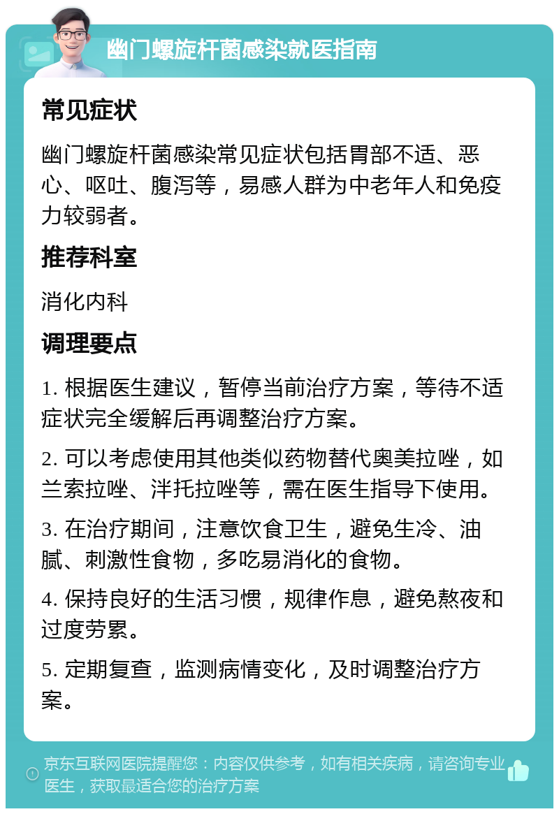 幽门螺旋杆菌感染就医指南 常见症状 幽门螺旋杆菌感染常见症状包括胃部不适、恶心、呕吐、腹泻等，易感人群为中老年人和免疫力较弱者。 推荐科室 消化内科 调理要点 1. 根据医生建议，暂停当前治疗方案，等待不适症状完全缓解后再调整治疗方案。 2. 可以考虑使用其他类似药物替代奥美拉唑，如兰索拉唑、泮托拉唑等，需在医生指导下使用。 3. 在治疗期间，注意饮食卫生，避免生冷、油腻、刺激性食物，多吃易消化的食物。 4. 保持良好的生活习惯，规律作息，避免熬夜和过度劳累。 5. 定期复查，监测病情变化，及时调整治疗方案。