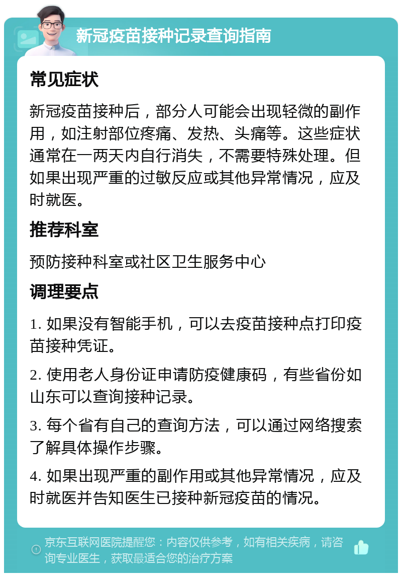 新冠疫苗接种记录查询指南 常见症状 新冠疫苗接种后，部分人可能会出现轻微的副作用，如注射部位疼痛、发热、头痛等。这些症状通常在一两天内自行消失，不需要特殊处理。但如果出现严重的过敏反应或其他异常情况，应及时就医。 推荐科室 预防接种科室或社区卫生服务中心 调理要点 1. 如果没有智能手机，可以去疫苗接种点打印疫苗接种凭证。 2. 使用老人身份证申请防疫健康码，有些省份如山东可以查询接种记录。 3. 每个省有自己的查询方法，可以通过网络搜索了解具体操作步骤。 4. 如果出现严重的副作用或其他异常情况，应及时就医并告知医生已接种新冠疫苗的情况。