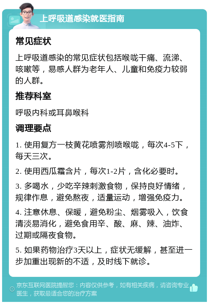 上呼吸道感染就医指南 常见症状 上呼吸道感染的常见症状包括喉咙干痛、流涕、咳嗽等，易感人群为老年人、儿童和免疫力较弱的人群。 推荐科室 呼吸内科或耳鼻喉科 调理要点 1. 使用复方一枝黄花喷雾剂喷喉咙，每次4-5下，每天三次。 2. 使用西瓜霜含片，每次1-2片，含化必要时。 3. 多喝水，少吃辛辣刺激食物，保持良好情绪，规律作息，避免熬夜，适量运动，增强免疫力。 4. 注意休息、保暖，避免粉尘、烟雾吸入，饮食清淡易消化，避免食用辛、酸、麻、辣、油炸、过期或隔夜食物。 5. 如果药物治疗3天以上，症状无缓解，甚至进一步加重出现新的不适，及时线下就诊。